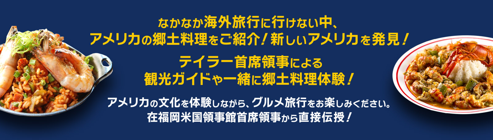 アメリカの文化を体験しながら、グルメ旅行をお楽しみください。在福岡米国領事館首席領事から直接伝授！テイラー首席領事による観光ガイドや一緒に郷土料理体験！なかなか海外旅行に行けない中、アメリカの郷土料理をご紹介！新しいアメリカを発見！